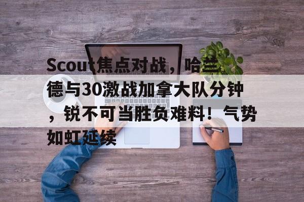 STAR-关于Scout焦点对战，哈兰德与30激战加拿大队分钟，锐不可当胜负难料！气势如虹延续的信息